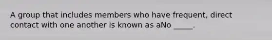 A group that includes members who have frequent, direct contact with one another is known as aNo _____.