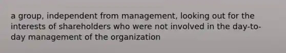 a group, independent from management, looking out for the interests of shareholders who were not involved in the day-to-day management of the organization