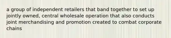 a group of independent retailers that band together to set up jointly owned, central wholesale operation that also conducts joint merchandising and promotion created to combat corporate chains