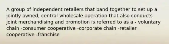 A group of independent retailers that band together to set up a jointly owned, central wholesale operation that also conducts joint merchandising and promotion is referred to as a - voluntary chain -consumer cooperative -corporate chain -retailer cooperative -franchise