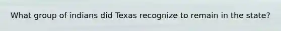 What group of indians did Texas recognize to remain in the state?