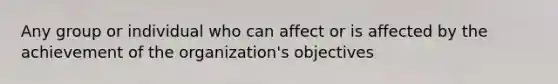 Any group or individual who can affect or is affected by the achievement of the organization's objectives