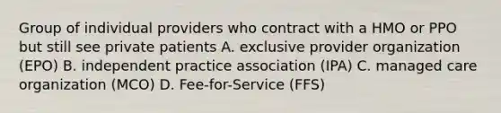 Group of individual providers who contract with a HMO or PPO but still see private patients A. exclusive provider organization (EPO) B. independent practice association (IPA) C. managed care organization (MCO) D. Fee-for-Service (FFS)