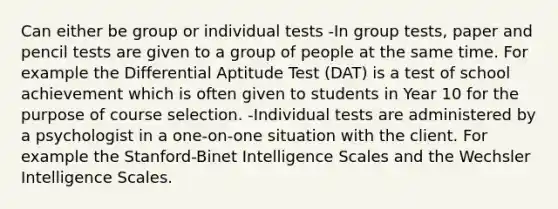 Can either be group or individual tests -In group tests, paper and pencil tests are given to a group of people at the same time. For example the Differential Aptitude Test (DAT) is a test of school achievement which is often given to students in Year 10 for the purpose of course selection. -Individual tests are administered by a psychologist in a one-on-one situation with the client. For example the Stanford-Binet Intelligence Scales and the Wechsler Intelligence Scales.