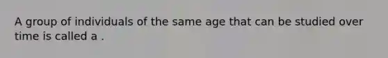 A group of individuals of the same age that can be studied over time is called a .