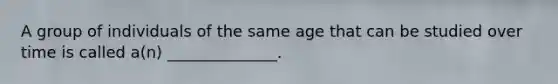 A group of individuals of the same age that can be studied over time is called a(n) ______________.