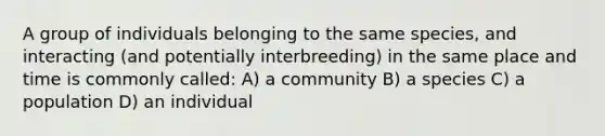 A group of individuals belonging to the same species, and interacting (and potentially interbreeding) in the same place and time is commonly called: A) a community B) a species C) a population D) an individual