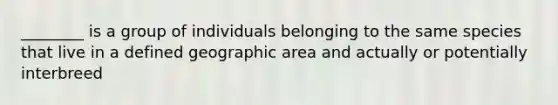 ________ is a group of individuals belonging to the same species that live in a defined geographic area and actually or potentially interbreed