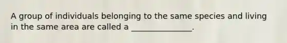 A group of individuals belonging to the same species and living in the same area are called a _______________.