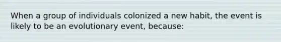 When a group of individuals colonized a new habit, the event is likely to be an evolutionary event, because: