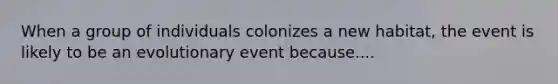 When a group of individuals colonizes a new habitat, the event is likely to be an evolutionary event because....