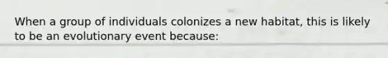 When a group of individuals colonizes a new habitat, this is likely to be an evolutionary event because: