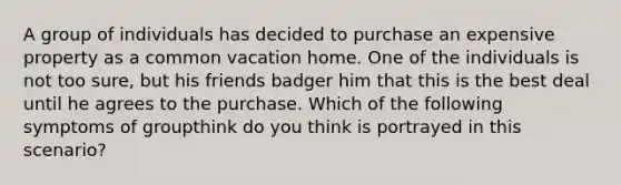 A group of individuals has decided to purchase an expensive property as a common vacation home. One of the individuals is not too sure, but his friends badger him that this is the best deal until he agrees to the purchase. Which of the following symptoms of groupthink do you think is portrayed in this scenario?