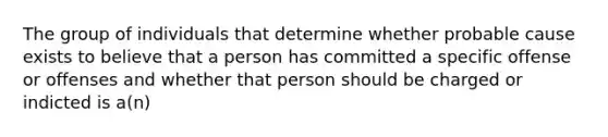 The group of individuals that determine whether probable cause exists to believe that a person has committed a specific offense or offenses and whether that person should be charged or indicted is a(n)