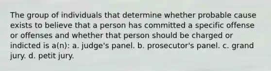 The group of individuals that determine whether probable cause exists to believe that a person has committed a specific offense or offenses and whether that person should be charged or indicted is a(n): a. judge's panel. b. prosecutor's panel. c. grand jury. d. petit jury.