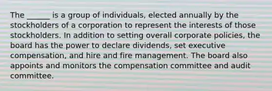 The ______ is a group of individuals, elected annually by the stockholders of a corporation to represent the interests of those stockholders. In addition to setting overall corporate policies, the board has the power to declare dividends, set executive compensation, and hire and fire management. The board also appoints and monitors the compensation committee and audit committee.