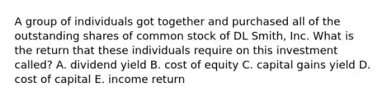 A group of individuals got together and purchased all of the outstanding shares of common stock of DL Smith, Inc. What is the return that these individuals require on this investment called? A. dividend yield B. cost of equity C. capital gains yield D. cost of capital E. income return