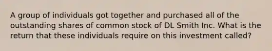 A group of individuals got together and purchased all of the outstanding shares of common stock of DL Smith Inc. What is the return that these individuals require on this investment called?