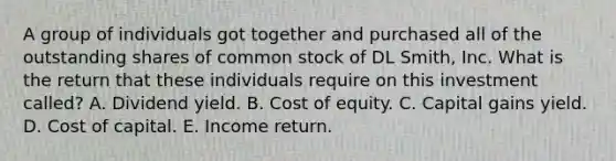 A group of individuals got together and purchased all of the outstanding shares of common stock of DL Smith, Inc. What is the return that these individuals require on this investment called? A. Dividend yield. B. Cost of equity. C. Capital gains yield. D. Cost of capital. E. Income return.