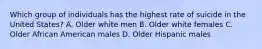 Which group of individuals has the highest rate of suicide in the United States? A. Older white men B. Older white females C. Older African American males D. Older Hispanic males