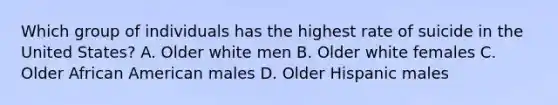 Which group of individuals has the highest rate of suicide in the United States? A. Older white men B. Older white females C. Older African American males D. Older Hispanic males