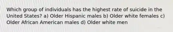 Which group of individuals has the highest rate of suicide in the United States? a) Older Hispanic males b) Older white females c) Older African American males d) Older white men