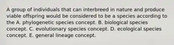 A group of individuals that can interbreed in nature and produce viable offspring would be considered to be a species according to the A. phylogenetic species concept. B. biological species concept. C. evolutionary species concept. D. ecological species concept. E. general lineage concept.