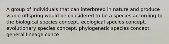 A group of individuals that can interbreed in nature and produce viable offspring would be considered to be a species according to the biological species concept. ecological species concept. evolutionary species concept. phylogenetic species concept. general lineage conce