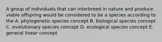 A group of individuals that can interbreed in nature and produce viable offspring would be considered to be a species according to the A. phylogenetic species concept B. biological species concept C. evolutionary species concept D. ecological species concept E. general linear concept