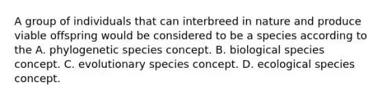 A group of individuals that can interbreed in nature and produce viable offspring would be considered to be a species according to the A. phylogenetic species concept. B. biological species concept. C. evolutionary species concept. D. ecological species concept.