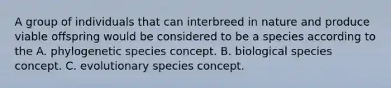 A group of individuals that can interbreed in nature and produce viable offspring would be considered to be a species according to the A. phylogenetic species concept. B. biological species concept. C. evolutionary species concept.