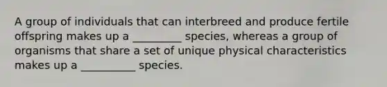 A group of individuals that can interbreed and produce fertile offspring makes up a _________ species, whereas a group of organisms that share a set of unique physical characteristics makes up a __________ species.