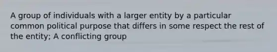 A group of individuals with a larger entity by a particular common political purpose that differs in some respect the rest of the entity; A conflicting group