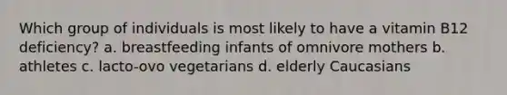 Which group of individuals is most likely to have a vitamin B12 deficiency? a. breastfeeding infants of omnivore mothers b. athletes c. lacto-ovo vegetarians d. elderly Caucasians