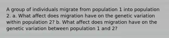 A group of individuals migrate from population 1 into population 2. a. What affect does migration have on the genetic variation within population 2? b. What affect does migration have on the genetic variation between population 1 and 2?