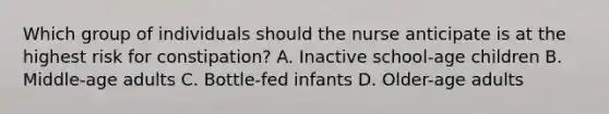 Which group of individuals should the nurse anticipate is at the highest risk for constipation? A. Inactive school-age children B. Middle-age adults C. Bottle-fed infants D. Older-age adults