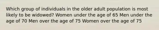 Which group of individuals in the older adult population is most likely to be widowed? Women under the age of 65 Men under the age of 70 Men over the age of 75 Women over the age of 75