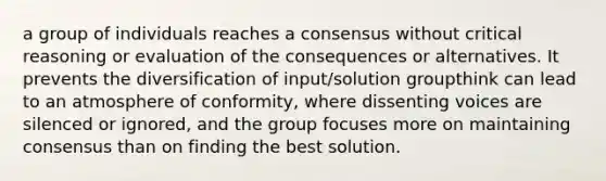 a group of individuals reaches a consensus without critical reasoning or evaluation of the consequences or alternatives. It prevents the diversification of input/solution groupthink can lead to an atmosphere of conformity, where dissenting voices are silenced or ignored, and the group focuses more on maintaining consensus than on finding the best solution.