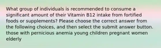 What group of individuals is recommended to consume a significant amount of their Vitamin B12 intake from fortified foods or supplements? Please choose the correct answer from the following choices, and then select the submit answer button. those with pernicious anemia young children pregnant women elderly