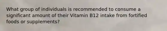 What group of individuals is recommended to consume a significant amount of their Vitamin B12 intake from fortified foods or supplements?