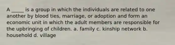 A _____ is a group in which the individuals are related to one another by blood ties, marriage, or adoption and form an economic unit in which the adult members are responsible for the upbringing of children. a. family c. kinship network b. household d. village