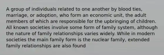 A group of individuals related to one another by blood ties, marriage, or adoption, who form an economic unit, the adult members of which are responsible for the upbringing of children. All known societies involve some form of family system, although the nature of family relationships varies widely. While in modern societies the main family form is the nuclear family, extended family relationships are also found