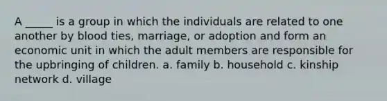 A _____ is a group in which the individuals are related to one another by blood ties, marriage, or adoption and form an economic unit in which the adult members are responsible for the upbringing of children. a. family b. household c. kinship network d. village