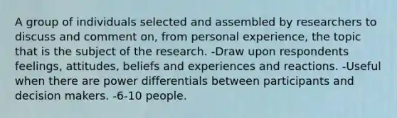 A group of individuals selected and assembled by researchers to discuss and comment on, from personal experience, the topic that is the subject of the research. -Draw upon respondents feelings, attitudes, beliefs and experiences and reactions. -Useful when there are power differentials between participants and decision makers. -6-10 people.