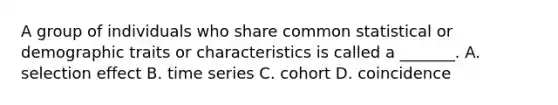 A group of individuals who share common statistical or demographic traits or characteristics is called a _______. A. selection effect B. time series C. cohort D. coincidence