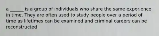 a ______ is a group of individuals who share the same experience in time. They are often used to study people over a period of time as lifetimes can be examined and criminal careers can be reconstructed