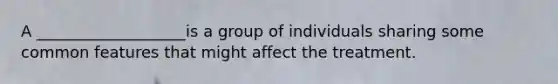 A ___________________is a group of individuals sharing some common features that might affect the treatment.