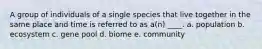 A group of individuals of a single species that live together in the same place and time is referred to as a(n) ____. a. population b. ecosystem c. gene pool d. biome e. community