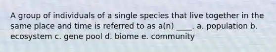 A group of individuals of a single species that live together in the same place and time is referred to as a(n) ____. a. population b. ecosystem c. gene pool d. biome e. community