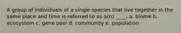 A group of individuals of a single species that live together in the same place and time is referred to as a(n) ____. a. biome b. ecosystem c. gene pool d. community e. population